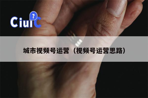 城市视频号运营(视频号运营思路)