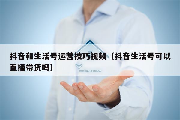 抖音和生活号运营技巧视频（抖音生活号可以直播带货吗）