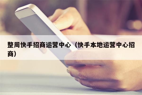 整周快手招商运营中心（快手本地运营中心招商）
