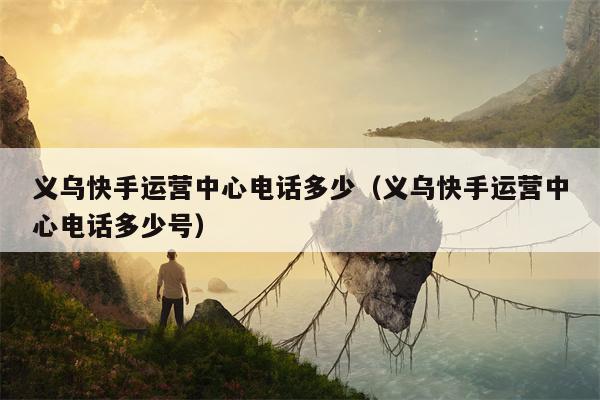 义乌快手运营中心电话多少（义乌快手运营中心电话多少号）