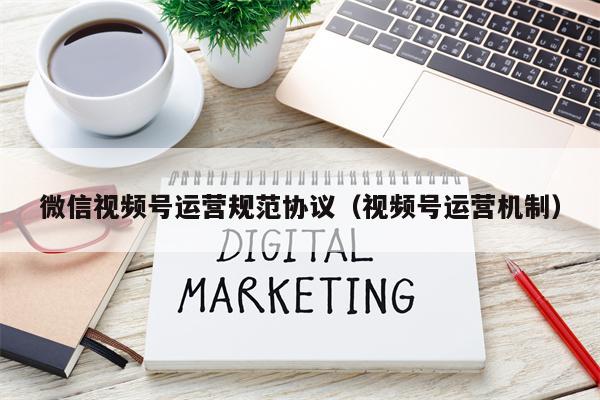 微信视频号运营规范协议（视频号运营机制）