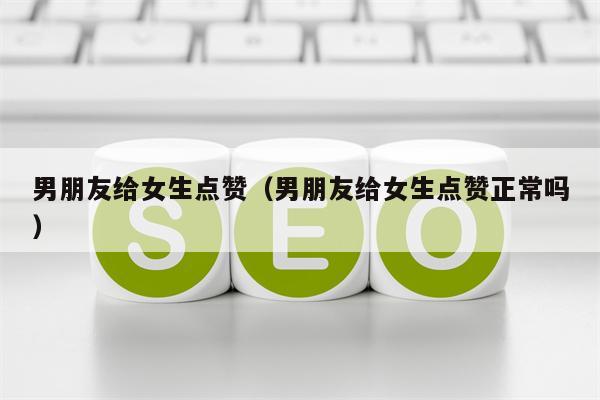 男朋友给女生点赞（男朋友给女生点赞正常吗）
