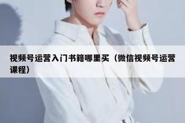 视频号运营入门书籍哪里买（微信视频号运营课程）