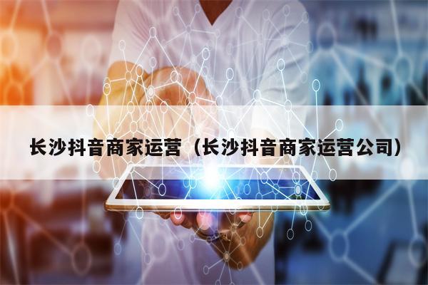 长沙抖音商家运营（长沙抖音商家运营公司）