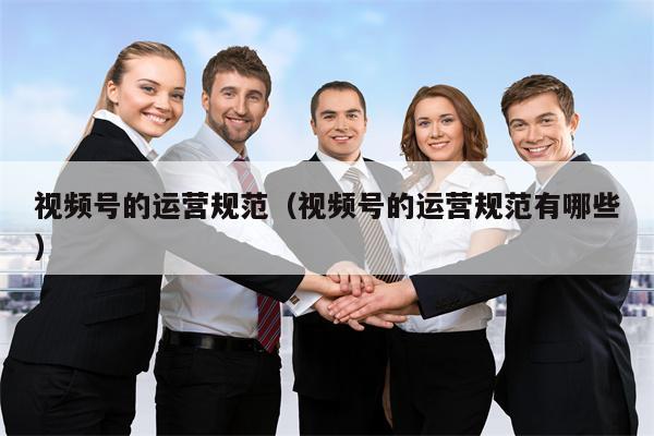 视频号的运营规范（视频号的运营规范有哪些）