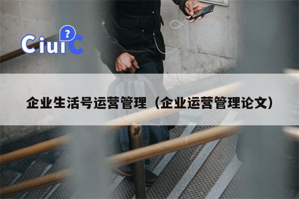 企业生活号运营管理（企业运营管理论文）