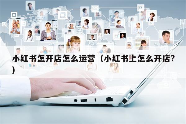 小红书怎开店怎么运营（小红书上怎么开店?）