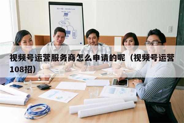 视频号运营服务商怎么申请的呢(视频号运营108招)