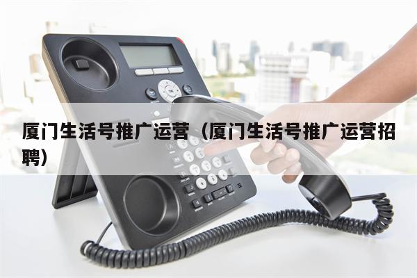 厦门生活号推广运营(厦门生活号推广运营招聘)