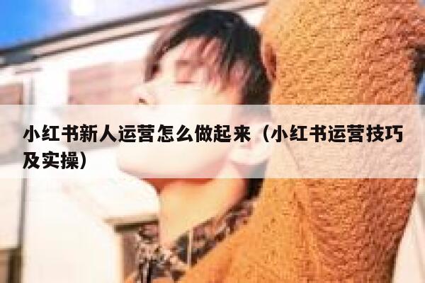 小红书新人运营怎么做起来（小红书运营技巧及实操）