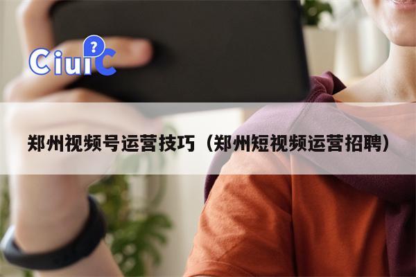 郑州视频号运营技巧(郑州短视频运营招聘)
