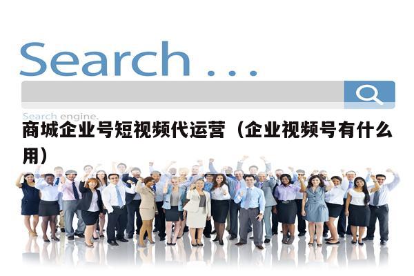 商城企业号短视频代运营（企业视频号有什么用）