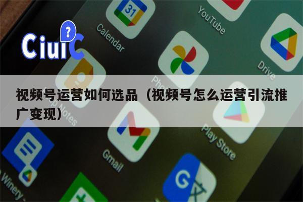 视频号运营如何选品（视频号怎么运营引流推广变现）