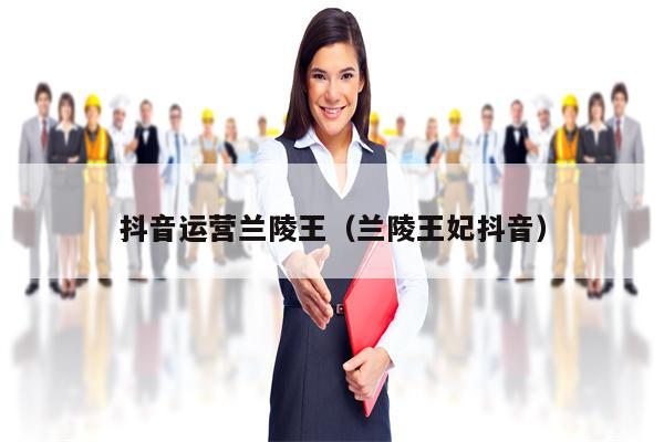 抖音运营兰陵王（兰陵王妃抖音）