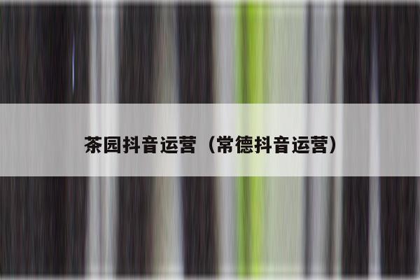 茶园抖音运营（常德抖音运营）