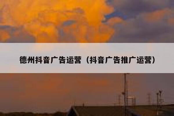 德州抖音广告运营（抖音广告推广运营）