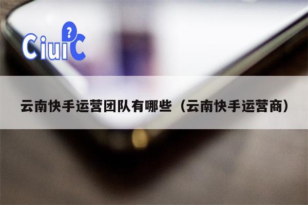 云南快手运营团队有哪些（云南快手运营商）