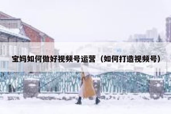 宝妈如何做好视频号运营（如何打造视频号）