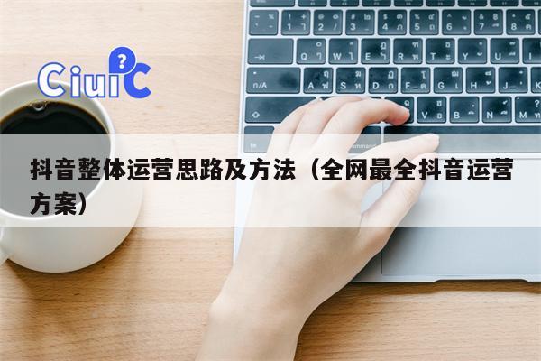 抖音整体运营思路及方法（全网最全抖音运营方案）