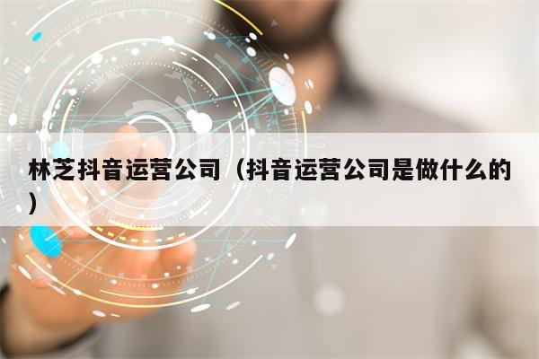 林芝抖音运营公司（抖音运营公司是做什么的）
