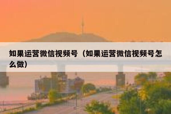 如果运营微信视频号（如果运营微信视频号怎么做）