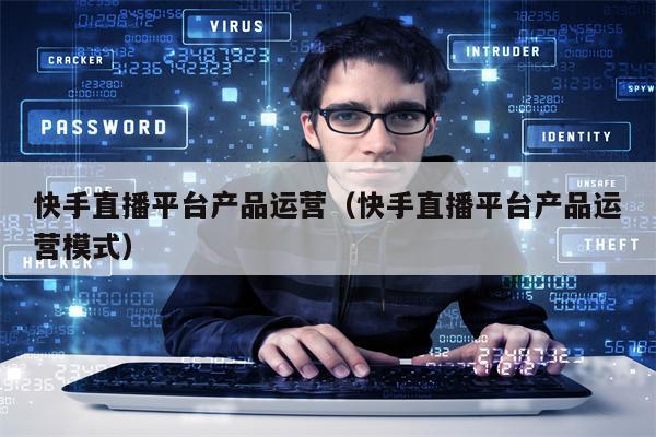 快手直播平台产品运营（快手直播平台产品运营模式）