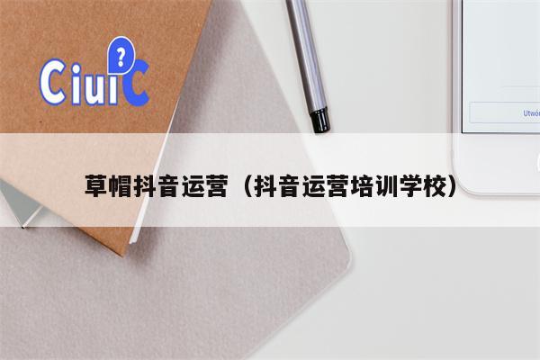 草帽抖音运营（抖音运营培训学校）