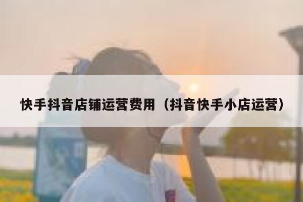 快手抖音店铺运营费用（抖音快手小店运营）