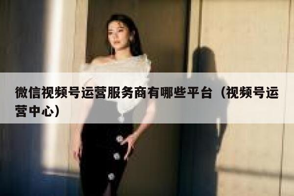 微信视频号运营服务商有哪些平台（视频号运营中心）