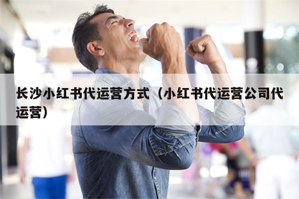 长沙小红书代运营方式（小红书代运营公司代运营）