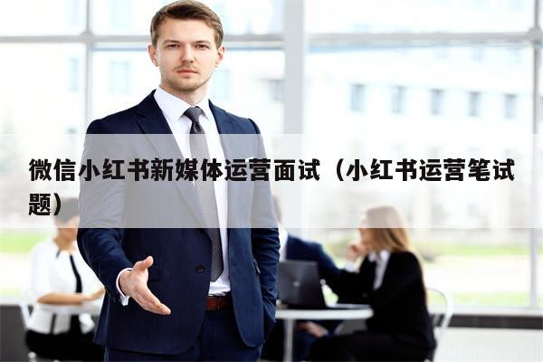 微信小红书新媒体运营面试(小红书运营笔试题)