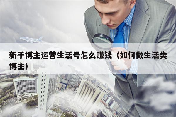 新手博主运营生活号怎么赚钱（如何做生活类博主）