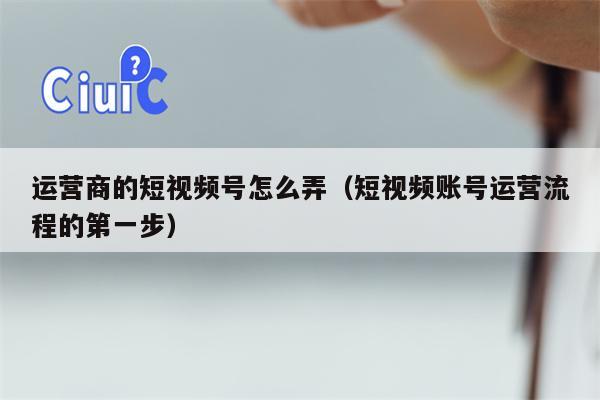 运营商的短视频号怎么弄（短视频账号运营流程的第一步）