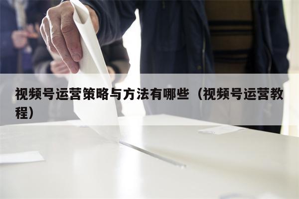 视频号运营策略与方法有哪些（视频号运营教程）