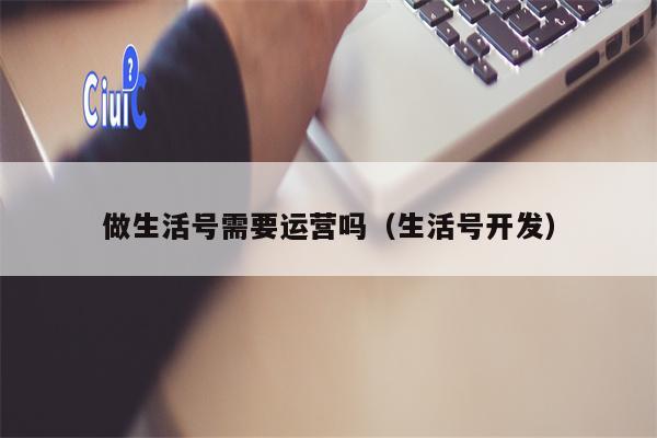 做生活号需要运营吗（生活号开发）