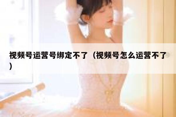 视频号运营号绑定不了（视频号怎么运营不了）