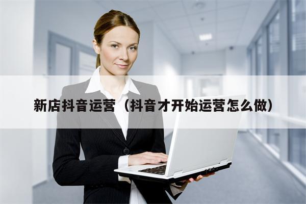 新店抖音运营（抖音才开始运营怎么做）