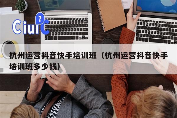 杭州运营抖音快手培训班（杭州运营抖音快手培训班多少钱）