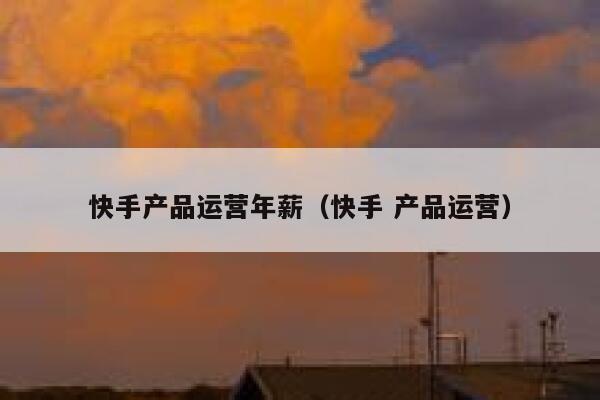 快手产品运营年薪（快手 产品运营）