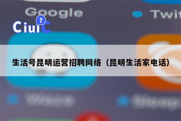 生活号昆明运营招聘网络（昆明生活家电话）