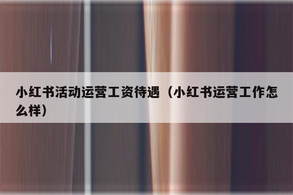 小红书活动运营工资待遇（小红书运营工作怎么样）