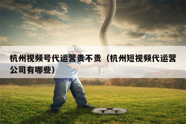 杭州视频号代运营贵不贵（杭州短视频代运营公司有哪些）