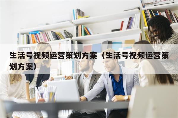 生活号视频运营策划方案（生活号视频运营策划方案）