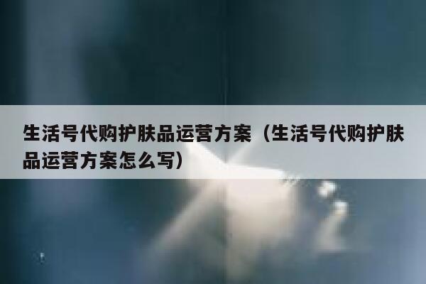 生活号代购护肤品运营方案（生活号代购护肤品运营方案怎么写）