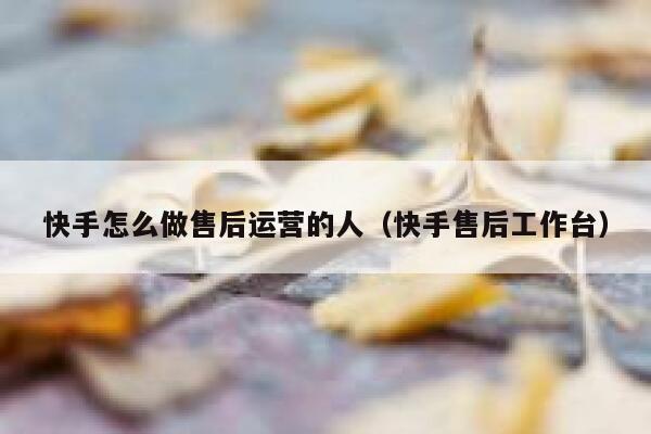 快手怎么做售后运营的人（快手售后工作台）