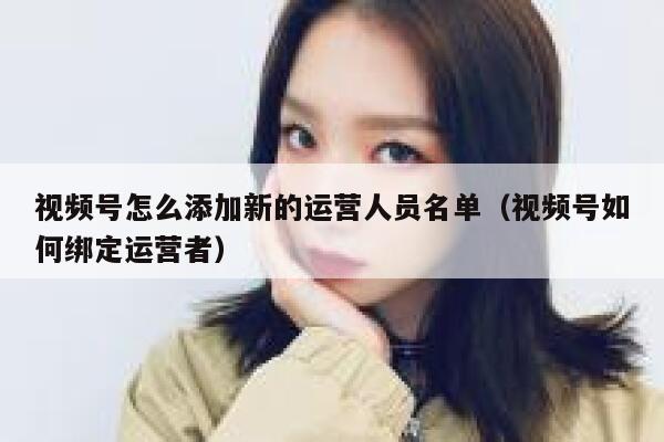 视频号怎么添加新的运营人员名单（视频号如何绑定运营者）
