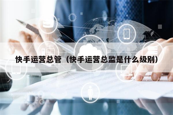 快手运营总管（快手运营总监是什么级别）