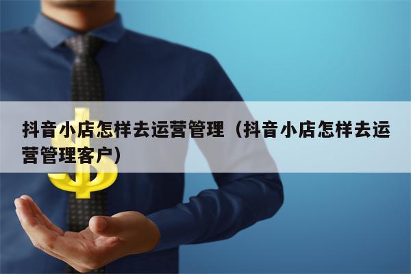 抖音小店怎样去运营管理（抖音小店怎样去运营管理客户）