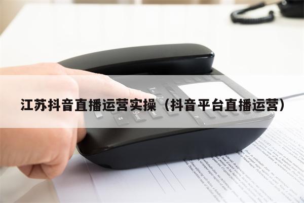 江苏抖音直播运营实操（抖音平台直播运营）