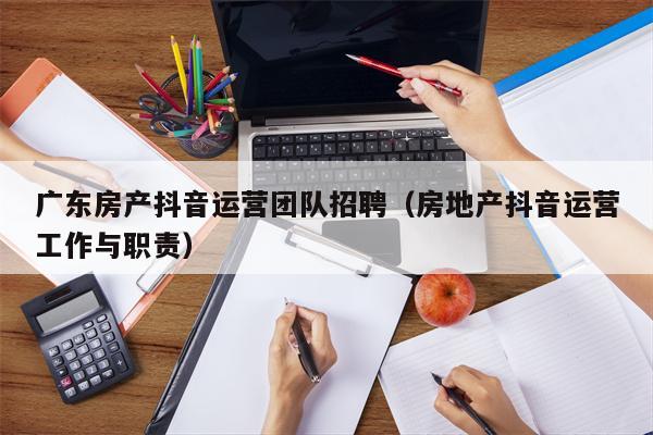 广东房产抖音运营团队招聘（房地产抖音运营工作与职责）